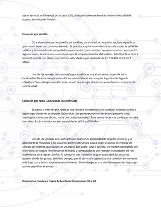 use el servicio. A diferencia del acceso xDSL, el usuario siempre tendrá la misma velocidad de
acceso, en cualquier horario.
Conexión por satélite
Otra alternativa, es la conexión por satélite, para la cual se necesitan equipos específicos
que suelen tener un costo muy elevado. Es preciso adquirir una antena capaz de captar la señal del
satélite y lo transmita a la computadora que cuente con un módem receptor interno o externo. En
algunos casos, la antena es suministrada por el propio proveedor del servicio. Este tipo de acceso a
internet, cuenta con planes que ofrecen velocidades que varían desde los 512 kbs hasta los 2
Mbps.
Una de las ventajas de la conexión por satélite es que el acceso no depende de la
localización. De esta manera se tendrá acceso a internet en cualquier lugar donde llegue la
cobertura. Sin embargo, mientras más remoto sea el lugar donde nos encontremos, más potente
será la señal.
Conexión por radio (Conexiones inalámbricas)
El acceso a internet por radio es una manera de extender una conexión de banda ancha a
algún lugar donde no se dispone del servicio. Ese punto puede ser desde una pequeña área
restringida, como una oficina, hasta una ciudad completa. Para eso es necesario configurar una red
sin cables. Están incluidos en esta modalidad el Wi-fi y el Wi-Max.
Una de las ventajas de la conexión por radio es la posibilidad de repartir el acceso y la
garantía de la movilidad a los usuarios. La infraestructura básica exige un punto de entrega de
servicio de internet, que puede ser un acceso por cable, xDSL o satélite, un módem compatible con
el servicio, un Access Point (especie de radio) y computadoras con receptor o adaptador de red
inalámbrica para captar la señal. Al compartir una conexión de gran capacidad, los usuarios
pueden dividir los gastos, al mismo tiempo, que el servicio les garantiza una conexión permanente
y de bajo costo de instalación y mantenimiento. Sin embargo, el uso simultáneo para las descargas
puede perjudicar el acceso.
Conexiones móviles a través de telefonía: Conexiones 3G y 4G
 
