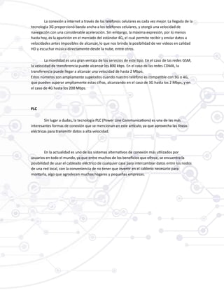La conexión a internet a través de los teléfonos celulares es cada vez mejor. La llegada de la
tecnología 3G proporcionó banda ancha a los teléfonos celulares, y otorgó una velocidad de
navegación con una considerable aceleración. Sin embargo, la máxima expresión, por lo menos
hasta hoy, es la aparición en el mercado del estándar 4G, el cual permite recibir y enviar datos a
velocidades antes imposibles de alcanzar, lo que nos brinda la posibilidad de ver videos en calidad
HD y escuchar música directamente desde la nube, entre otros.
La movilidad es una gran ventaja de los servicios de este tipo. En el caso de las redes GSM,
la velocidad de transferencia puede alcanzar los 800 kbps. En el caso de las redes CDMA, la
transferencia puede llegar a alcanzar una velocidad de hasta 2 Mbps.
Estos números son ampliamente superados cuando nuestro teléfono es compatible con 3G o 4G,
que pueden superar ampliamente estas cifras, alcanzando en el caso de 3G hasta los 2 Mbps, y en
el caso de 4G hasta los 200 Mbps.
PLC
Sin lugar a dudas, la tecnología PLC (Power Line Communications) es una de las más
interesantes formas de conexión que se mencionan en este artículo, ya que aprovecha las líneas
eléctricas para transmitir datos a alta velocidad.
En la actualidad es uno de los sistemas alternativos de conexión más utilizados por
usuarios en todo el mundo, ya que entre muchos de los beneficios que ofrece, se encuentra la
posibilidad de usar el cableado eléctrico de cualquier casa para intercambiar datos entre los nodos
de una red local, con la conveniencia de no tener que invertir en el cablerío necesario para
montarla, algo que agradecen muchos hogares y pequeñas empresas.
 
