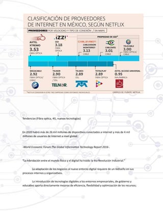 Tendencias (Fibra optica, 4G, nuevas tecnologías)
En 2020 habrá más de 26 mil millones de dispositivos conectados a internet y más de 4 mil
millones de usuarios de Internet a nivel global.
-World Economic Forum:The Global Information Technology Report 2016-.
“La hibridación entre el mundo físico y el digital ha traído la 4ta Revolución Industrial.”
La adaptación de los negocios al nuevo entorno digital requiere de un rediseño en sus
procesos internos y organizativos.
La introducción de tecnologías digitales a los entornos empresariales, de gobierno y
educativo aporta directamente mejoras de eficiencia, flexibilidad y optimización de los recursos;
 