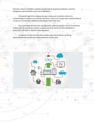 llevando a mejores resultados a aquellos que son capaces de generar productos y servicios
inteligentes y personalizados a partir de la información.
A finales del siglo XVII la máquina de vapor revolucionó la industria; ahora es la
nanotecnología, la robótica y los sistemas ciber-físicos, entre otros; los que están revolucionando el
mundo con una velocidad, amplitud y profundidad nunca antes vista.
Hoy la tecnología permite hacer más eficiente la cadena productiva, simular virtualmente
la fabricación de un producto, prevenir y reparar averías de manera remota y flexibilizar la
producción; todo esto sin disparar costos operativos.
La Industria 4.0 abre los límites de lo posible, para ofrecer todo un mundo de
oportunidades para aquellos que deseen plantearse nuevos retos.
 
