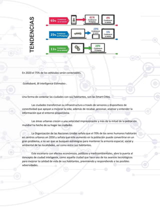En 2020 el 75% de los vehículos serán conectables.
-Scotiabank, BI Intelligence Estimates-.
Una forma de conectar las ciudades con sus habitantes, son las Smart Cities.
Las ciudades transforman su infraestructura a través de sensores y dispositivos de
conectividad que apoyan a mejorar la vida; además de recabar, procesar, analizar y entender la
información que el entorno proporciona.
Las áreas urbanas crecen a una velocidad impresionante y más de la mitad de la población
mundial ha hecho de su hogar las ciudades.
La Organización de las Naciones Unidas señala que el 70% de los seres humanos habitarán
en centros urbanos en 2050 y señala que este aumento en la población puede convertirse en un
gran problema, a no ser que se busquen estrategias para mantener la armonía espacial, social y
ambiental de las localidades, así como entre sus habitantes.
Este escenario con efectos económicos, políticos y medioambientales, abre la puerta al
concepto de ciudad inteligente, como aquella ciudad que hace uso de los avances tecnológicos
para mejorar la calidad de vida de sus habitantes, previniendo y respondiendo a las posibles
adversidades.
 