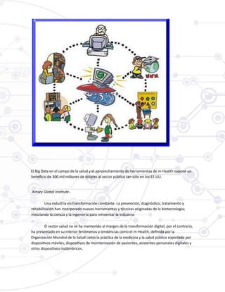 El Big Data en el campo de la salud y el aprovechamiento de herramientas de m-Health supone un
beneficio de 300 mil millones de dólares al sector público tan sólo en los EE.UU.
-Kinsey Global Institute-.
Una industria en transformación constante. La prevención, diagnóstico, tratamiento y
rehabilitación han incorporado nuevas herramientas y técnicas originadas de la biotecnología;
mezclando la ciencia y la ingeniería para reinventar la industria.
El sector salud no se ha mantenido al margen de la transformación digital; por el contrario,
ha presentado en su interior fenómenos y tendencias como el m-Health, definida por la
Organización Mundial de la Salud como la práctica de la medicina y la salud pública soportada por
dispositivos móviles, dispositivos de monitorización de pacientes, asistentes personales digitales y
otros dispositivos inalámbricos.
 