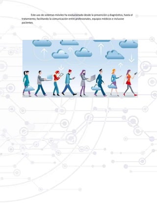 Este uso de sistemas móviles ha evolucionado desde la prevención y diagnóstico, hasta el
tratamiento; facilitando la comunicación entre profesionales, equipos médicos e inclusive
pacientes.
 