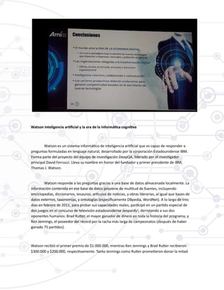 Watson Inteligencia artificial y la era de la Informática cognitiva
Watson es un sistema informático de inteligencia artificial que es capaz de responder a
preguntas formuladas en lenguaje natural, desarrollado por la corporación Estadounidense IBM.
Forma parte del proyecto del equipo de investigación DeepQA, liderado por el investigador
principal David Ferrucci. Lleva su nombre en honor del fundador y primer presidente de IBM,
Thomas J. Watson.
Watson responde a las preguntas gracias a una base de datos almacenada localmente. La
información contenida en ese base de datos proviene de multitud de fuentes, incluyendo
enciclopedias, diccionarios, tesauros, artículos de noticias, y obras literarias, al igual que bases de
datos externos, taxonomías, y ontologías (específicamente DBpedia, WordNet). A lo largo de tres
días en febrero de 2011, para probar sus capacidades reales, participó en un partido especial de
dos juegos en el concurso de televisión estadounidense Jeopardy!, derrotando a sus dos
oponentes humanos: Brad Rutter, el mayor ganador de dinero en toda la historia del programa, y
Ken Jennings, el poseedor del récord por la racha más larga de campeonatos (después de haber
ganado 75 partidos).
Watson recibió el primer premio de $1.000.000, mientras Ken Jennings y Brad Rutter recibieron
$300.000 y $200.000, respectivamente. Tanto Jennings como Rutter prometieron donar la mitad
 