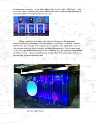 de sus ganancias respectivas a sus caridades seleccionadas (Jennings eligió a VillageReach, y Rutter
a Lancaster County Community Foundation), mientras IBM dividió las ganancias de Watson entre
dos caridades (World Vision y World Community Grid).
Watson consistentemente superó a sus oponentes humanos en el dispositivo de
señalización empleado por el juego, pero tuvo problemas en responder a unas pocas categorías,
notablemente las compuestas de pistas cortas con pocas palabras. Para cada pista, las respuestas
más probables de Watson fueron mostradas por la pantalla de televisión. Watson tuvo acceso a
200.000.000 páginas de contenido, estructurado y no estructurado, que consumió cuatro terabytes
de almacenamiento en disco, incluyendo el texto completo de la Wikipedia en inglés. Watson no
fue conectado al Internet durante el juego.
Superordenador Watson
 