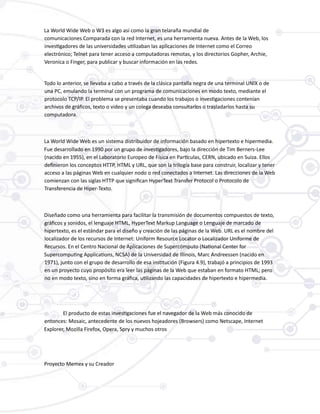 La World Wide Web o W3 es algo así como la gran telaraña mundial de
comunicaciones.Comparada con la red Internet, es una herramienta nueva. Antes de la Web, los
investigadores de las universidades utilizaban las aplicaciones de Internet como el Correo
electrónico; Telnet para tener acceso a computadoras remotas, y los directorios Gopher, Archie,
Veronica o Finger, para publicar y buscar información en las redes.
Todo lo anterior, se llevaba a cabo a través de la clásica pantalla negra de una terminal UNIX o de
una PC, emulando la terminal con un programa de comunicaciones en modo texto, mediante el
protocolo TCP/IP. El problema se presentaba cuando los trabajos o investigaciones contenían
archivos de gráficos, texto o video y un colega deseaba consultarlos o trasladarlos hasta su
computadora.
La World Wide Web es un sistema distribuidor de información basado en hipertexto e hipermedia.
Fue desarrollado en 1990 por un grupo de investigadores, bajo la dirección de Tim Berners-Lee
(nacido en 1955), en el Laboratorio Europeo de Física en Partículas, CERN, ubicado en Suiza. Ellos
definieron los conceptos HTTP, HTML y URL, que son la trilogía base para construir, localizar y tener
acceso a las páginas Web en cualquier nodo o red conectados a Internet. Las direcciones de la Web
comienzan con las siglas HTTP que significan HyperText Transfer Protocol o Protocolo de
Transferencia de Hiper-Texto.
Diseñado como una herramienta para facilitar la transmisión de documentos compuestos de texto,
gráficos y sonidos, el lenguaje HTML, HyperText Markup Language o Lenguaje de marcado de
hipertexto, es el estándar para el diseño y creación de las páginas de la Web. URL es el nombre del
localizador de los recursos de Internet: Uniform Resource Locator o Localizador Uniforme de
Recursos. En el Centro Nacional de Aplicaciones de Supercómputo (National Center for
Supercomputing Applications, NCSA) de la Universidad de Illinois, Marc Andreessen (nacido en
1971), junto con el grupo de desarrollo de esa institución (Figura 4.9), trabajó a principios de 1993
en un proyecto cuyo propósito era leer las páginas de la Web que estaban en formato HTML; pero
no en modo texto, sino en forma gráfica, utilizando las capacidades de hipertexto e hipermedia.
El producto de estas investigaciones fue el navegador de la Web más conocido de
entonces: Mosaic, antecedente de los nuevos hojeadores (Browsers) como Netscape, Internet
Explorer, Mozilla Firefox, Opera, Spry y muchos otros
Proyecto Memex y su Creador
 