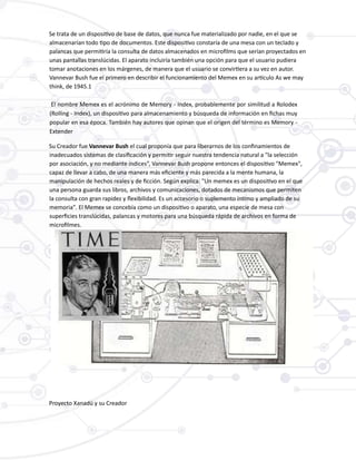 Se trata de un dispositivo de base de datos, que nunca fue materializado por nadie, en el que se
almacenarían todo tipo de documentos. Este dispositivo constaría de una mesa con un teclado y
palancas que permitiría la consulta de datos almacenados en microfilms que serían proyectados en
unas pantallas translúcidas. El aparato incluiría también una opción para que el usuario pudiera
tomar anotaciones en los márgenes, de manera que el usuario se convirtiera a su vez en autor.
Vannevar Bush fue el primero en describir el funcionamiento del Memex en su artículo As we may
think, de 1945.1
El nombre Memex es el acrónimo de Memory - Index, probablemente por similitud a Rolodex
(Rolling - Index), un dispositivo para almacenamiento y búsqueda de información en fichas muy
popular en esa época. También hay autores que opinan que el origen del término es Memory -
Extender
Su Creador fue Vannevar Bush el cual proponía que para liberarnos de los confinamientos de
inadecuados sistemas de clasificación y permitir seguir nuestra tendencia natural a "la selección
por asociación, y no mediante índices”, Vannevar Bush propone entonces el dispositivo "Memex",
capaz de llevar a cabo, de una manera más eficiente y más parecida a la mente humana, la
manipulación de hechos reales y de ficción. Según explica: "Un memex es un dispositivo en el que
una persona guarda sus libros, archivos y comunicaciones, dotados de mecanismos que permiten
la consulta con gran rapidez y flexibilidad. Es un accesorio o suplemento íntimo y ampliado de su
memoria". El Memex se concebía como un dispositivo o aparato, una especie de mesa con
superficies translúcidas, palancas y motores para una búsqueda rápida de archivos en forma de
microfilmes.
Proyecto Xanadú y su Creador
 