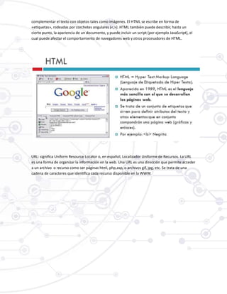complementar el texto con objetos tales como imágenes. El HTML se escribe en forma de
«etiquetas», rodeadas por corchetes angulares (<,>). HTML también puede describir, hasta un
cierto punto, la apariencia de un documento, y puede incluir un script (por ejemplo JavaScript), el
cual puede afectar el comportamiento de navegadores web y otros procesadores de HTML.
URL: significa Uniform Resource Locator o, en español, Localizador Uniforme de Recursos. La URL
es una forma de organizar la información en la web. Una URL es una dirección que permite acceder
a un archivo o recurso como ser páginas html, php,asp, o archivos gif, jpg, etc. Se trata de una
cadena de caracteres que identifica cada recurso disponible en la WWW.
 