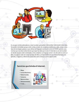 Es una gran red de ordenadores a nivel mundial, que pueden intercambiar información entre ellos.
Se pueden comunicar porque están unidos a través de conexiones telefónicas, cable, ondas u otro
tipo de tecnología y gracias a que utilizan un lenguaje o protocolo común el TCP/IP, que son unas
normas que nos dicen cómo tienen que viajar los datos por la red. El Internet es una red mundial
en donde equipos están conectados a ella y emplean un lenguaje común. Un sitio web es como un
libro, las páginas web son como las hojas del libro y el hipertexto es lo que le da el formato a los
párrafos, imágenes y referencias (conocidas como enlaces) a otras páginas web.
 