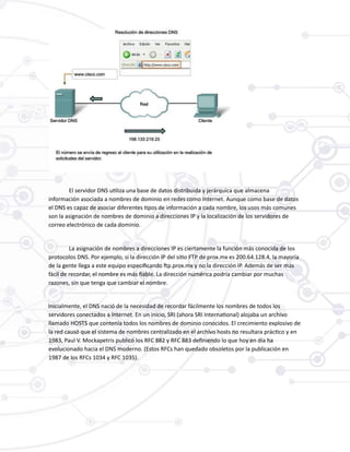 El servidor DNS utiliza una base de datos distribuida y jerárquica que almacena
información asociada a nombres de dominio en redes como Internet. Aunque como base de datos
el DNS es capaz de asociar diferentes tipos de información a cada nombre, los usos más comunes
son la asignación de nombres de dominio a direcciones IP y la localización de los servidores de
correo electrónico de cada dominio.
La asignación de nombres a direcciones IP es ciertamente la función más conocida de los
protocolos DNS. Por ejemplo, si la dirección IP del sitio FTP de prox.mx es 200.64.128.4, la mayoría
de la gente llega a este equipo especificando ftp.prox.mx y no la dirección IP. Además de ser más
fácil de recordar, el nombre es más fiable. La dirección numérica podría cambiar por muchas
razones, sin que tenga que cambiar el nombre.
Inicialmente, el DNS nació de la necesidad de recordar fácilmente los nombres de todos los
servidores conectados a Internet. En un inicio, SRI (ahora SRI International) alojaba un archivo
llamado HOSTS que contenía todos los nombres de dominio conocidos. El crecimiento explosivo de
la red causó que el sistema de nombres centralizado en el archivo hosts no resultara práctico y en
1983, Paul V. Mockapetris publicó los RFC 882 y RFC 883 definiendo lo que hoy en día ha
evolucionado hacia el DNS moderno. (Estos RFCs han quedado obsoletos por la publicación en
1987 de los RFCs 1034 y RFC 1035).
 