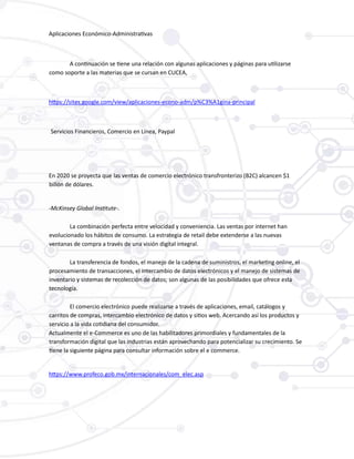 Aplicaciones Económico-Administrativas
A continuación se tiene una relación con algunas aplicaciones y páginas para utilizarse
como soporte a las materias que se cursan en CUCEA,
https://sites.google.com/view/aplicaciones-econo-adm/p%C3%A1gina-principal
Servicios Financieros, Comercio en Línea, Paypal
En 2020 se proyecta que las ventas de comercio electrónico transfronterizo (B2C) alcancen $1
billón de dólares.
-McKinsey Global Institute-.
La combinación perfecta entre velocidad y conveniencia. Las ventas por internet han
evolucionado los hábitos de consumo. La estrategia de retail debe extenderse a las nuevas
ventanas de compra a través de una visión digital integral.
La transferencia de fondos, el manejo de la cadena de suministros, el marketing online, el
procesamiento de transacciones, el intercambio de datos electrónicos y el manejo de sistemas de
inventario y sistemas de recolección de datos; son algunas de las posibilidades que ofrece esta
tecnología.
El comercio electrónico puede realizarse a través de aplicaciones, email, catálogos y
carritos de compras, intercambio electrónico de datos y sitios web. Acercando así los productos y
servicio a la vida cotidiana del consumidor.
Actualmente el e-Commerce es uno de las habilitadores primordiales y fundamentales de la
transformación digital que las industrias están aprovechando para potencializar su crecimiento. Se
tiene la siguiente página para consultar información sobre el e commerce.
https://www.profeco.gob.mx/internacionales/com_elec.asp
 