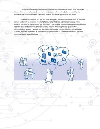 La interconexión de objetos cotidianos con internet aumenta día con día. Este cambio en
hábitos de consumo ofrece cada vez mayor cantidad de información. Saber cómo utilizarla,
almacenarla e interpretarla es la clave para generar estrategias y productos eficientes.
El internet de las cosas (IoT por sus siglas en inglés), busca la conexión masiva de todos los
objetos a internet. La conexión de smartphones, computadoras, tabletas, sensores y demás
aparatos electrónicos ha permitido que exista una capacidad de comunicarse con otros dispositivos
y objetos a través de internet. Estas conexiones ofrecen datos registrables que ayudan
potencialmente a medir y aprovechar el consumo de energía, regular el tráfico y movilidad en
ciudades, registrar los niveles de contaminación y monitorear la calidad de vida de las personas,
entre muchas otras posibilidades.
 