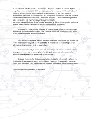 La evolución de la industria impulsa a las empresas a dar pasos a la oferta de servicios digitales
integrales gracias a la interacción del Internet de las cosas, los servicios en la Nube, el Big Data, el
análisis de la información, el comercio electrónico y los servicios. Ya que estas soluciones
requerirán de conectividad en todo momento, será fundamental contar con la capacidad suficiente
para dar la mejor experiencia al usuario.. La evolución que viene. La revolución tecnológica de las
redes es una de las más importantes que han experimentado las
telecomunicaciones. El Internet de las Cosas es “la conexión de objetos de nuestra vida cotidiana a
Internet, para que interactúen tanto con personas como con otros dispositivos”.
Las soluciones inteligentes que hacen uso de esta tecnología, brindarán mayor seguridad,
comodidad y productividad a los usuarios. Estas soluciones impactarán no solo en nuestra calidad
de vida, sino también en el desarrollo económico.
Todo lo que utilizamos en el día a día puede ser conectado Las soluciones que ofrece el IoT
podrán utilizarse en todos y cada uno de los ámbitos de nuestra vida. En nuestro hogar, en las
calles, en nuestras mascotas y hasta en la agricultura.
Gracias a esta tecnología podrás tener cámaras de seguridad en tu casa que te mostrarán
lo que pasa en tiempo real en tu smartphone. También podrás controlar la temperatura, las
cortinas las luces y hasta las cerraduras, todo desde tu celular.
Gracias al Internet de las Cosas, a estas soluciones integrales, así como a la evolución y la
virtualización de las redes, muy pronto todo podrá estar conectado. Desde ciudades, industrias,
salud y casas inteligentes hasta automóviles, todo podrá ser monitoreado por un dispositivo móvil.
Aplicaciones para Manejo Remoto de Dispositivos
 