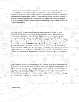 La idea de las primeras computadoras conectadas en redes, data de la década de los 60’s, cuando
se desarrollaban las primeras computadoras en las principales universidades y centros de
investigación del mundo, que sólo estaban al alcance de las grandes universidades y de las oficinas
gubernamentales de defensa. Los científicos y profesores, trabajaban en sus propios proyectos, y
deseaban compartir sus experiencias con sus colegas (que la mayoría de veces se encontraban
localizados en lugares distantes), experimentando con conexiones de computadoras para tratar de
compartir la información.
Internet se inició en torno al año 1969, cuando el Departamento de Defensa de los EE.UU
desarrolló ARPANET, una red de ordenadores creada durante la Guerra Fría cuyo objetivo era
eliminar la dependencia de un Ordenador Central, y así hacer mucho menos vulnerables las
comunicaciones militares norteamericanas. Específicamente el día 7 de abril de 1969, se recuerda
como el nacimiento de Internet. Se trata de la publicación del RFC-1 (RequestForComments N°1),
documento que describe el protocolo empleado por los equipos utilizados para interconectar la
primera red computacional, ARPANET( Red de la Agencia de Investigación de Proyectos
Avanzados). En octubre del mismo año se envió un mensaje de una computador a otro: Charly
Kline, un estudiante de laUCLA, tecleó un mensaje que decía “login”, lo cual tenía que viajar unos
500 km de distancia para que llegase al receptor. Fue en ese momento cuando el profesor Leonard
Kleinrock de la Universidad de Stanford, recibió el mensaje, aunque solo llegaron las vocales “O” e
“I”.
Tanto el protocolo de Internet como el de Control de Transmisión fueron desarrollados a partir de
1973, también por el departamento de Defensa norteamericano. Cuando en los años 1980 la red
dejó de tener interés militar, pasó a otras agencias que ven en ella interés científico. En Europa las
redes aparecieron en los años 1980, vinculadas siempre a entornos académicos, universitarios. En
1989 se desarrolló el World Wide Web (www) para el Consejo Europeo de Investigación Nuclear.
En España no fue hasta 1985 cuando el Ministerio de Educación y Ciencia elaboró el proyecto IRIS
para conectar entre sí todas las universidades españolas.
Línea de tiempo
 