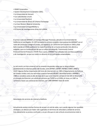 • RAND Corporation.
• System Development Corporation (SDC).
• La Universidad de Harvard.
• Los Laboratorios Lincoln.
• La Universidad Stanford.
• La Universidad de Illinois en Urbana-Champaign.
• La Case Western Reserve University.
• La Universidad Carnegie‑Mellon y
• El Centro de Investigaciones Ames de la NASA.
El primer nodo de ARPANET, el Interface Message Processor, ubicado en la Universidad de
California en Los Ángeles. En 1973 se realizó la primera conexión internacional de ARPANET con el
nodo del University College of London, de Inglaterra. En 1974 Vint Cerf (nacido en 1943) y Bob
Kahn (nacido en 1938) publicaron las especificaciones de un nuevo protocolo más abierto y
estándar, que es el antecedente del que se utiliza actualmente: Transmission Control
Protocol/Internet Protocol o TCP/IP. Poco a poco, ARPANET fue utilizada más con fines académicos
y de investigación, ya que sus nodos se ubicaron en las principales universidades.
La red creció y se hizo universal con la conexión de grandes redes que se desarrollaban
paralelamente en diversas partes del mundo, como BITNET, USENET, NSFNET, CSNET, JANET y
UUCP. Algunas fechas importantes del inicio de Internet son: en 1983 el Departamento de Defensa
de Estados Unidos creó una red militar especial llamada MILNET, desmilitarizando a ARPANET;
1984 se considera como el año de inicio de lo que sería Internet, porque en ese año se desarrolló
el concepto de Ethernet y se utilizó por primera vez TCP/IP en el CERN, en Suiza; en 1987 se
comenzó a hacer uso comercial de Internet, y en 1989 ARPANET dejó de existir.
Velocidades de servicios de internet y telefonía
Actualmente existen muchas formas de acceso a la red de redes, aun cuando algunas han quedado
olvidadas y en desuso por haber sido superadas en términos de velocidad y calidad de servicio.
Esto obviamente se presta a confusión, y es por ello que en este artículo encontraremos todo lo
 