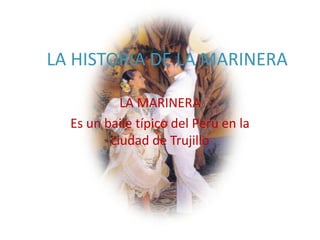 LA HISTORIA DE LA MARINERA

           LA MARINERA
  Es un baile típico del Perú en la
         ciudad de Trujillo
 