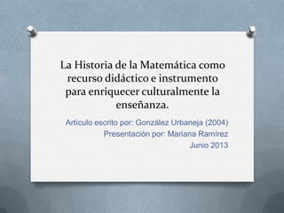 La Historia de la Matemática como
recurso didáctico e instrumento
para enriquecer culturalmente la
enseñanza.
Artículo escrito por: González Urbaneja (2004)
Presentación por: Mariana Ramírez
Junio 2013
 