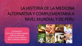 LA HISTORIA DE LA MEDICINA
ALTERNATIVA Y COMPLEMENTARIA A
NIVEL MUNDIAL Y DE PERU
INTEGRANTES:
RUTH MERI GUTIERREZ MERMA
-FABIOLA LEÓN LEÓN
-DELIA LECHUGA TABOADA
-REDY CCAPATINTA AÑANCA
 