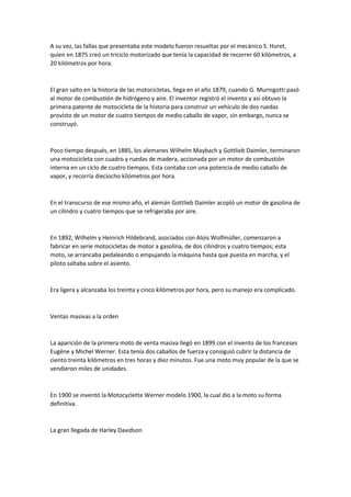A su vez, las fallas que presentaba este modelo fueron resueltas por el mecánico S. Huret,
quien en 1875 creó un triciclo motorizado que tenía la capacidad de recorrer 60 kilómetros, a
20 kilómetros por hora.
El gran salto en la historia de las motocicletas, llega en el año 1879, cuando G. Murnigotti pasó
al motor de combustión de hidrógeno y aire. El inventor registró el invento y así obtuvo la
primera patente de motocicleta de la historia para construir un vehículo de dos ruedas
provisto de un motor de cuatro tiempos de medio caballo de vapor, sin embargo, nunca se
construyó.
Poco tiempo después, en 1885, los alemanes Wilhelm Maybach y Gottlieb Daimler, terminaron
una motocicleta con cuadro y ruedas de madera, accionada por un motor de combustión
interna en un ciclo de cuatro tiempos. Esta contaba con una potencia de medio caballo de
vapor, y recorría dieciocho kilómetros por hora.
En el transcurso de ese mismo año, el alemán Gottlieb Daimler acopló un motor de gasolina de
un cilindro y cuatro tiempos que se refrigeraba por aire.
En 1892, Wilhelm y Heinrich Hildebrand, asociados con Alois Wolfmüller, comenzaron a
fabricar en serie motocicletas de motor a gasolina, de dos cilindros y cuatro tiempos; esta
moto, se arrancaba pedaleando o empujando la máquina hasta que puesta en marcha, y el
piloto saltaba sobre el asiento.
Era ligera y alcanzaba los treinta y cinco kilómetros por hora, pero su manejo era complicado.
Ventas masivas a la orden
La aparición de la primera moto de venta masiva llegó en 1899 con el invento de los franceses
Eugéne y Michel Werner. Esta tenía dos caballos de fuerza y consiguió cubrir la distancia de
ciento treinta kilómetros en tres horas y diez minutos. Fue una moto muy popular de la que se
vendieron miles de unidades.
En 1900 se inventó la Motocyclette Werner modelo 1900, la cual dio a la moto su forma
definitiva.
La gran llegada de Harley Davidson
 