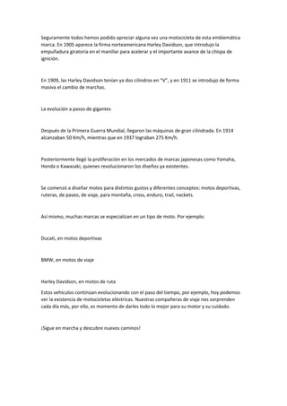 Seguramente todos hemos podido apreciar alguna vez una motocicleta de esta emblemática
marca. En 1905 aparece la firma norteamericana Harley Davidson, que introdujo la
empuñadura giratoria en el manillar para acelerar y el importante avance de la chispa de
ignición.
En 1909, las Harley Davidson tenían ya dos cilindros en “V”, y en 1911 se introdujo de forma
masiva el cambio de marchas.
La evolución a pasos de gigantes
Después de la Primera Guerra Mundial, llegaron las máquinas de gran cilindrada. En 1914
alcanzaban 50 Km/h, mientras que en 1937 lograban 275 Km/h.
Posteriormente llegó la proliferación en los mercados de marcas japonesas como Yamaha,
Honda o Kawasaki, quienes revolucionaron los diseños ya existentes.
Se comenzó a diseñar motos para distintos gustos y diferentes conceptos: motos deportivas,
ruteras, de paseo, de viaje, para montaña, cross, enduro, trail, nackets.
Así mismo, muchas marcas se especializan en un tipo de moto. Por ejemplo:
Ducati, en motos deportivas
BMW, en motos de viaje
Harley Davidson, en motos de ruta
Estos vehículos continúan evolucionando con el paso del tiempo, por ejemplo, hoy podemos
ver la existencia de motocicletas eléctricas. Nuestras compañeras de viaje nos sorprenden
cada día más, por ello, es momento de darles todo lo mejor para su motor y su cuidado.
¡Sigue en marcha y descubre nuevos caminos!
 