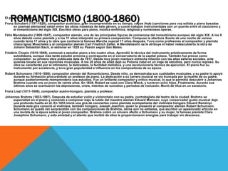 ROMANTICISMO (1800-1860)El piano romántico
Franz Schubert (1797-1828), compositor austriaco, gran incomprendido en su tiempo, cuyos lieds (canciones para voz solista y piano basadas
en poemas alemanes) están entre las obras maestras de este género, y cuyos trabajos instrumentales son un puente entre el clasicismo y
el romanticismo del siglo XIX. Escribió obras para piano, música sinfónica, religiosa y numerosas óperas.
Félix Mendelssohn (1809-1847), compositor alemán, una de las principales figuras de comienzos del romanticismo europeo del siglo XIX. A los 9
años debutó como pianista y a los 11 años interpretó su primera composición. Compuso la obertura Sueño de una noche de verano
cuando tenía 17 años y la obra que contiene la famosa Marcha nupcial 17 años después. Tuvo como profesores al compositor y pianista
checo Ignaz Moscheles y al compositor alemán Carl Friedrich Zelter. A Mendelssohn se le atribuye el haber redescubierto la obra de
Johann Sebastián Bach, al estrenar en 1829 su Pasión según San Mateo.
Frédéric Chopin (1810-1849), comenzó a estudiar piano a los cuatro años. Aprendió la técnica del instrumento prácticamente de forma
autodidacta, aunque más tarde estudió armonía y contrapunto en el conservatorio de la capital polaca. También fue precoz como
compositor: su primera obra publicada data de 1817. Desde muy joven mantuvo estrecha relación con las altas esferas sociales, ante
quienes tocaba en sus reuniones musicales. A los 20 años de edad dejó su Polonia natal en un viaje de estudios, pero nunca regresó. Su
obra se caracterizó por el intimismo, la delicadeza, la facilidad melódica, y una revolucionaria técnica de ejecución. El piano fue su
instrumento por excelencia, y tuvo gran popularidad e influencia en los compositores de su época.
Robert Schumann (1810-1856), compositor alemán del Romanticismo. Desde niño, ya demostraba sus cualidades musicales, y su padre lo apoyó
durante su formación procurándole un profesor de piano. La dedicación a su carrera musical se vio truncada por la muerte de su padre,
aunque posteriormente reemprendería sus estudios. Fue un brillante compositor y crítico musical, lo que le permitió descubrir a Johannes
Brahms cuando era un joven de veinte años. En 1839, Robert se casó con Clara Wieck, y tuvieron ocho hijos. Finalmente, durante sus
últimos años se acentuaron las depresiones, crisis, intentos de suicidios y periodos de reclusión. Murió de tifus en un sanatorio.
Franz Liszt (1811-1886), compositor austro-húngaro, pianista y profesor.
Johannes Brahms (1833-1897). Después de estudiar violín y violonchelo con su padre, contrabajista del teatro de la ciudad, Brahms se
especializó en el piano y comenzó a componer bajo la tutela del maestro alemán Eduard Marxsen, cuyo conservador gusto musical dejó
una profunda huella en él. En 1853 inició una gira de conciertos como pianista acompañante del violinista húngaro Eduard Reményi.
Durante esta gira conoció al violinista, también húngaro, Joseph Joachim, quien lo presentó al compositor alemán Robert Schumann.
Schumann se quedó tan sorprendido con las composiciones de Brahms, obras aún no editadas, que escribió un apasionado artículo en
una revista de la época sobre el joven compositor. Brahms cobró un sincero afecto a Schumann y su mujer, la famosa pianista Clara
Josephine Schumann, y esta amistad y el aliento que recibió de ellos le proporcionaron energías para trabajar sin descanso.
 
