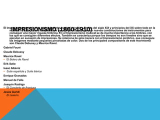IMPRESIONISMO (1860-1910)El Impresionismo musical es un movimiento musical surgido a finales del siglo XIX y principios del XX sobre todo en la
música francesa, con la necesidad de los compositores de probar nuevas combinaciones de instrumentos para
conseguir una mayor riqueza tímbrica. En el Impresionismo musical se da mucha importancia a los timbres, con
los que se consiguen diferentes efectos. También se caracteriza porque los tiempos no son lineales sino que se
ejecutan en sucesión de impresiones. Se relaciona de esta manera con el Impresionismo pictórico, que conseguía
las imágenes mediante pequeñas pinceladas de color. Dos de los principales compositores de este movimiento
son Claude Debussy y Maurice Ravel.
Gabriel Fauré
Claude Debussy
Maurice Ravel
 El Bolero de Ravel
Erik Satie
Isaac Albéniz
 Suite española y Suite ibérica
Enrique Granados
Manuel de Falla
Joaquín Rodrigo
 El Concierto de Aranjuez
Jesús Guridi
 El caserío.
 