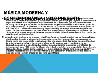 MÚSICA MODERNA Y
CONTEMPORÁNEA (1910-PRESENTE)El siglo XX estuvo marcado por dos grandes acontecimientos que fueron muy decisivos en la
historia de la música occidental, y marcaron el avance posterior que seguirá la música hasta
llegar a nuestros días. El primero es el abandono de la tonalidad y la total ruptura de las
formas y técnicas que se venían haciendo desde los principios de la era barroca a partir de
1910, en concordia con las otras rupturas totales de las otras ramas de las artes.A partir de
ahí, la música occidental se vuelve muy experimental y los compositores se empeñan en
hallar nuevos caminos tanto en las formas, los instrumentos, los colores, la tonalidad, el
ritmo para hacer una música totalmente nueva y alejada del período de la práctica común de
los últimos trescientos años.
El segundo gran fenómeno es el auge y masificación de un tipo de música que se desarrolló en
las ciudades durante el siglo anterior en contacto con las dos grandes ramas en que se
dividía hasta ese momento la música (la étnica y la académica): la música popular. Este tipo
de música, consumida por la creciente clase media urbana, experimentará un gran
desarrollo gracias a la posibilidad de grabar sonido mediante las nuevas tecnologías de
principios del siglo XX (lo que dará lugar a la industria del disco) y la aparición de medios de
comunicación de masas como la radio y el cine sonoro. El efecto de la música popular y la
industria musical que se desarrolla en torno a ella cambiarán drásticamente los hábitos
musicales que estaban presentes desde la Edad Media.
 