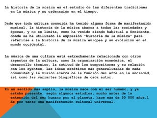 La historia de la música es el estudio de las diferentes tradiciones
en la música y su ordenación en el tiempo.
Dado que toda cultura conocida ha tenido alguna forma de manifestación
musical, la historia de la música abarca a todas las sociedades y
épocas, y no se limita, como ha venido siendo habitual a Occidente,
donde se ha utilizado la expresión "historia de la música" para
referirse a la historia de la música europea y su evolución en el
mundo occidental.
La música de una cultura está estrechamente relacionada con otros
aspectos de la cultura, como la organización económica, el
desarrollo técnico, la actitud de los compositores y su relación
con los oyentes, las ideas estéticas más generalizadas de cada
comunidad y la visión acerca de la función del arte en la sociedad,
así como las variantes biográficas de cada autor.
En su sentido más amplio, la música nace con el ser humano, y ya
estaba presente, según algunos estudios, mucho antes de la
extensión del ser humano por el planeta, hace más de 50 000 años.1
Es por tanto una manifestación cultural universal.
 