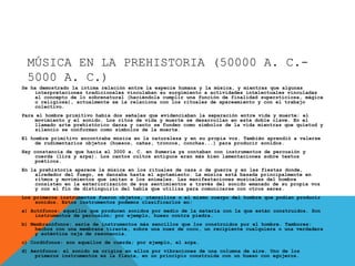 MÚSICA EN LA PREHISTORIA (50000 A. C.-
5000 A. C.)
Se ha demostrado la íntima relación entre la especie humana y la música, y mientras que algunas
interpretaciones tradicionales vinculaban su surgimiento a actividades intelectuales vinculadas
al concepto de lo sobrenatural (haciéndola cumplir una función de finalidad supersticiosa, mágica
o religiosa), actualmente se la relaciona con los rituales de apareamiento y con el trabajo
colectivo.
Para el hombre primitivo había dos señales que evidenciaban la separación entre vida y muerte: el
movimiento y el sonido. Los ritos de vida y muerte se desarrollan en esta doble clave. En el
llamado arte prehistórico danza y canto se funden como símbolos de la vida mientras que quietud y
silencio se conforman como símbolos de la muerte.
El hombre primitivo encontraba música en la naturaleza y en su propia voz. También aprendió a valerse
de rudimentarios objetos (huesos, cañas, troncos, conchas...) para producir sonidos.
Hay constancia de que hacia el 3000 a. C. en Sumeria ya contaban con instrumentos de percusión y
cuerda (lira y arpa). Los cantos cultos antiguos eran más bien lamentaciones sobre textos
poéticos.
En la prehistoria aparece la música en los rituales de caza o de guerra y en las fiestas donde,
alrededor del fuego, se danzaba hasta el agotamiento. La música está basada principalmente en
ritmos y movimientos que imitan a los animales. Las manifestaciones musicales del hombre
consisten en la exteriorización de sus sentimientos a través del sonido emanado de su propia voz
y con el fin de distinguirlo del habla que utiliza para comunicarse con otros seres.
Los primeros instrumentos fueron objetos, utensilios o el mismo cuerpo del hombre que podían producir
sonidos. Estos instrumentos podemos clasificarlos en:
a) Autófonos: aquellos que producen sonidos por medio de la materia con la que están construidos. Son
instrumentos de percusión; por ejemplo, hueso contra piedra.
b) Membranófonos: serie de instrumentos más sencillos que los construidos por el hombre. Tambores:
hechos con una membrana tirante, sobre una nuez de coco, un recipiente cualquiera o una verdadera
y auténtica caja de resonancia.
c) Cordófonos: son aquellos de cuerda; por ejemplo, el arpa.
d) Aerófonos: el sonido se origina en ellos por vibraciones de una columna de aire. Uno de los
primeros instrumentos es la flauta, en un principio construida con un hueso con agujeros.
 