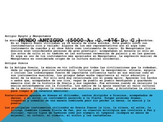 MUNDO ANTIGUO (5000 A. C.-476 D. C.)
Antiguo Egipto y Mesopotamia
La música en Egipto poseía avanzados conocimientos que eran reservados para los sacerdotes.
En el Imperio Nuevo utilizaban ya la escala de siete sonidos. Este pueblo contó con
instrumentaría rico y variado; algunos de los más representativos son el arpa como
instrumento de cuerdas y el oboe doble como instrumento de viento. En Mesopotamia los
músicos eran considerados personas de gran prestigio; acompañaban al monarca no solo en
los actos de culto si no también en las suntuosas ceremonias de palacio y en las guerras.
El arpa es uno de los instrumentos más apreciados en Mesopotamia. La expresión musical de
Mesopotamia es considerada origen de la cultura musical occidental.
Antigua Grecia
En la Antigua Grecia, la música se vio influida por todas las civilizaciones que la rodeaban,
dada su importante posición estratégica. Culturas como la mesopotámica, etrusca, egipcia
o incluso las indoeuropeas fueron de importante influencia tanto en sus músicas como en
sus instrumentos musicales. Los griegos daban mucha importancia al valor educativo y
moral de la música. Por ello está muy relacionada con el poema épico. Aparecen los bardos
o aedos que, acompañados de una lira, vagan de pueblo en pueblo mendigando y guardando
memoria oral de la historia de Grecia y sus leyendas. Fue entonces cuando se relacionó la
música estrechamente con la filosofía. Los sabios de la época resaltan el valor cultural
de la música. Pitágoras la considera una medicina para el alma, y Aristóteles la utiliza
para llegar a la catarsis emocional.
Posteriormente aparece en Atenas el ditirambo, cantos dirigidos a Dionisos, acompañados de
danzas, y el aulós, un instrumento parecido a la flauta. Surgen asimismo dramas,
tragedias y comedias de una manera combinada pero sin perder la danza, la música y la
poesía.
Los principales instrumentos utilizados en Grecia fueron la lira, la cítara, el aulós, la
siringa (también llamada flauta de Pan, por su creación mitológica que involucra a Pan y
Siringa), varios tipos de tambores como por ejemplo el tympanon (siempre en manos de
mujeres), el crótalo, el címbalo, el sistro y las castañuelas.
 
