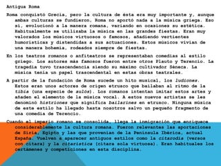 Antigua Roma
Roma conquistó Grecia, pero la cultura de ésta era muy importante y, aunque
ambas culturas se fundieron, Roma no aportó nada a la música griega. Eso
sí, evolucionó a la manera romana, variando en ocasiones su estética.
Habitualmente se utilizaba la música en las grandes fiestas. Eran muy
valorados los músicos virtuosos o famosos, añadiendo vertientes
humorísticas y distendidas a sus actuaciones. Estos músicos vivían de
una manera bohemia, rodeados siempre de fiestas.
En los teatros romanos o anfiteatros se representaban comedias al estilo
griego. Los autores más famosos fueron entre otros Plauto y Terencio. La
tragedia tuvo trascendencia siendo su máximo cultivador Séneca. La
música tenía un papel trascendental en estas obras teatrales.
A partir de la fundación de Roma sucede un hito musical, los ludiones.
Estos eran unos actores de origen etrusco que bailaban al ritmo de la
tibia (una especie de aulós). Los romanos intentan imitar estos artes y
añaden el elemento de la música vocal. A estos nuevos artistas se les
denominó histriones que significa bailarines en etrusco. Ninguna música
de este estilo ha llegado hasta nosotros salvo un pequeño fragmento de
una comedia de Terencio.
Cuando el imperio romano se consolida, llega la inmigración que enriquece
considerablemente la cultura romana. Fueron relevantes las aportaciones
de Siria, Egipto y las que provenían de la Península Ibérica, actual
España. Vuelven a aparecer antiguos estilos como la citarodia (versos
con cítara) y la citarística (cítara sola virtuosa). Eran habituales los
certámenes y competiciones en esta disciplina.
 