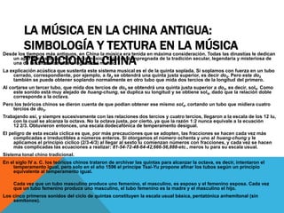 LA MÚSICA EN LA CHINA ANTIGUA:
SIMBOLOGÍA Y TEXTURA EN LA MÚSICA
TRADICIONAL CHINA
Desde los tiempos más antiguos, en China la música era tenida en máxima consideración. Todas las dinastías le dedican
un apartado especial. Aún hoy la música China está impregnada de la tradición secular, legendaria y misteriosa de
una de las filosofías más antiguas del mundo.
La explicación acústica que sustenta este sistema musical es el de la quinta soplada. Si soplamos con fuerza en un tubo
cerrado, correspondiente, por ejemplo, a fa4 se obtendrá una quinta justa superior, es decir do5. Pero este do5
también se puede obtener soplando normalmente en otro tubo que mida dos tercios de la longitud del primero.
Al cortarse un tercer tubo, que mida dos tercios de do5 se obtendrá una quinta justa superior a do5, es decir, sol5. Como
este sonido está muy alejado de huang-chung, se duplica su longitud y se obtiene sol4, dado que la relación doble
corresponde a la octava.
Pero los teóricos chinos se dieron cuenta de que podían obtener ese mismo sol4, cortando un tubo que midiera cuatro
tercios de do5.
Trabajando así, y siempre sucesivamente con las relaciones dos tercios y cuatro tercios, llegaron a la escala de los 12 lu,
con la cual se alcanza la octava. No la octava justa, por cierto, ya que la razón 1:2 nunca equivale a la ecuación
12 2/3. Obtuvieron entonces, una escala dodecafónica de temperamento desigual.
El peligro de esta escala cíclica es que, por más precauciones que se adopten, las fracciones se hacen cada vez más
complicadas e irreductibles a números enteros. Si otorgamos el número ochenta y uno al huang-chung y le
aplicamos el principio cíclico (2/3-4/3) al llegar al sexto lu comienzan números con fracciones, y cada vez se hacen
más complicadas las ecuaciones a realizar: 81-54-72-48-64-42,666-56,888-etc., meros lu para su escala usual.
Sistema tonal chino tradicional.
En el siglo IV a. C. los teóricos chinos trataron de archivar las quintas para alcanzar la octava, es decir, intentaron el
temperamento igual, pero solo en el año 1596 el príncipe Tsai-Yu propone afinar los tubos según un principio
equivalente al temperamento igual.
Cada vez que un tubo masculino produce uno femenino, el masculino, es esposo y el femenino esposa. Cada vez
que un tubo femenino produce uno masculino, el tubo femenino es la madre y el masculino el hijo.
Los cinco primeros sonidos del ciclo de quintas constituyen la escala usual básica, pentatónica anhemitonal (sin
semitonos).
 