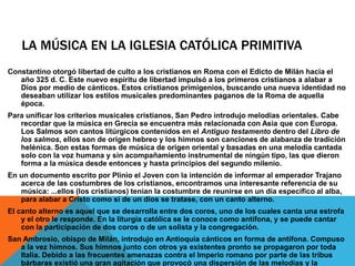 LA MÚSICA EN LA IGLESIA CATÓLICA PRIMITIVA
Constantino otorgó libertad de culto a los cristianos en Roma con el Edicto de Milán hacia el
año 325 d. C. Este nuevo espíritu de libertad impulsó a los primeros cristianos a alabar a
Dios por medio de cánticos. Estos cristianos primigenios, buscando una nueva identidad no
deseaban utilizar los estilos musicales predominantes paganos de la Roma de aquella
época.
Para unificar los criterios musicales cristianos, San Pedro introdujo melodías orientales. Cabe
recordar que la música en Grecia se encuentra más relacionada con Asia que con Europa.
Los Salmos son cantos litúrgicos contenidos en el Antiguo testamento dentro del Libro de
los salmos, ellos son de origen hebreo y los himnos son canciones de alabanza de tradición
helénica. Son estas formas de música de origen oriental y basadas en una melodía cantada
solo con la voz humana y sin acompañamiento instrumental de ningún tipo, las que dieron
forma a la música desde entonces y hasta principios del segundo milenio.
En un documento escrito por Plinio el Joven con la intención de informar al emperador Trajano
acerca de las costumbres de los cristianos, encontramos una interesante referencia de su
música: ...ellos (los cristianos) tenían la costumbre de reunirse en un día específico al alba,
para alabar a Cristo como si de un dios se tratase, con un canto alterno.
El canto alterno es aquel que se desarrolla entre dos coros, uno de los cuales canta una estrofa
y el otro le responde. En la liturgia católica se le conoce como antífona, y se puede cantar
con la participación de dos coros o de un solista y la congregación.
San Ambrosio, obispo de Milán, introdujo en Antioquía cánticos en forma de antífona. Compuso
a la vez himnos. Sus himnos junto con otros ya existentes pronto se propagaron por toda
Italia. Debido a las frecuentes amenazas contra el Imperio romano por parte de las tribus
bárbaras existió una gran agitación que provocó una dispersión de las melodías y la
 