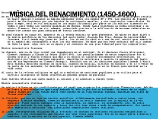 MÚSICA DEL RENACIMIENTO (1450-1600)Escuela flamenca
Es en la región flamenca (en los Países Bajos) donde, por su desarrollo económico, la polifonía recibió
un mayor impulso y alcanzó su máximo esplendor entre los siglos XV y XVI. Los músicos de Flandes
pronto se distinguieron por una técnica de contrapunto excelsa, y una inspiración cuasi-divina. En
poco tiempo, esto se vio reflejado en una mayor influencia por parte de los músicos flamencos en
todos o casi todos los centros musicales de Europa. Donde había polifonía se podía encontrar a un
músico flamenco. Esto se vio, además, potenciado gracias a la edificación de enormes catedrales en
donde fue creada una gran cantidad de schola cantorum.
Ya para finales de siglo XV, apareció en la escena musical un gran personaje, de quien se dice salvó a
la música polifónica de los designios del santo padre: Josquin Des Pres. Aunque de nacionalidad
francesa, vivió desde muy joven en Italia. Con su estilo cautivó a más de uno, mostró gran maestría
en el manejo del contrapunto e hizo uso del semitono. Se dice que Des Pres escribía tan solo cuando
le daba la gana: algo raro en su época y el comienzo de una gran libertad para los compositores.
Música renacentista francesa
La chanson, música de tipo cordal que desembocará en el madrigal. En él destacan Pierre Attaignant,
Clement Janequín y Claude Le Jeune (1528-1600). Las peculiaridades de estos compositores son el
enorme brillo y fuerza rítmica que dan a su música un carácter enormemente extrovertido, se
distinguió por tener realismo expresivo, describe la naturaleza y resalta la expresión del texto;
uno de sus exponentes es Clement Janequin. Escribió una de las canciones populares llamada L'Ahutt.
Esta melodía describe escenas de cacería, cuadros de batalla, parloteo de mujeres y el ir y venir de
la gente de los mercados. Lo describe como si quisiera pintarlos en un fresco para mostrar en la
vida común.
El canto de la reforma religiosa se aplica a melodías de canciones populares y se utiliza para el
servicio religiosos en donde intervenían grandes grupos de personas.
Juan Calvino utilizó ese canto masivo al unísono y lo armonizó a cuatro voces.
Música renacentista italiana
La música italiana se vio condicionada por el papel que ocuparon los compositores flamencos como: Adrián
Willaert y sus discípulos que trasplantaron el estilo polifónico holandés. En menos de un siglo,
Italia reemplazó a los Países Bajos como centro de la vida musical europea. Existían dos tipos de
formas musicales:
la fróttola, que era un tipo de canción estrófica, silábicamente musicalizada a cuatro voces, con
esquemas rítmicos marcados, armonías diatónicas y un estilo homófono con la melodía en la voz
superior. Tiene varios subtipos como la barzelleta, el capitolo, el estrambotto, etc. Se solía
ejecutar cantando la voz superior y tocar las otra tres voces a modo de acompañamiento. Sus textos
eran amatorios y satíricos. Sus principales compositores fueron italianos.
la lauda, contrapartida religiosa de la fróttola; se cantaba en reuniones religiosas semipúblicas a
capella, o con instrumentos que tocaban las tres voces superiores. Era en su mayor parte silábica y
homófona, con la melodía en la voz superior, llamada música.
 