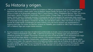 Su Historia y origen.
 La Basketball Association of America (BAA) fue fundada en 1946 por propietarios de los principales pabellones
deportivos del noreste y medio-oeste, como el Madison Square Garden de Nueva York. Los 11 equipos que
abrieron el telón en la temporada inaugural 1946-47 fueron Boston Celtics, Philadelphia Warriors, New York Knicks,
Washington Capitols, Providence Steamrollers, Toronto Huskies, Chicago Stags, St. Louis Bombers, Cleveland
Rebels, Detroit Falcons y Pittsburgh Ironmen.5 Únicamente tres de esos equipos han perdurado hasta nuestros
días: Boston Celtics, New York Knicks y Golden State Warriors siendo por tanto los únicos que han disputado todas
las temporadas de la liga desde su fundación. De ellos, tan solo Boston Celtics y New York Knicks no se han
movido de ciudad siendo considerados por estos motivos como dos de los equipos más representativos e
históricos de la liga. Por contra, los Warriors nacieron en Filadelfia, para mudarse en 1962 a San Francisco y en
1971 a Oakland, lugar que ocupan desde entonces.
 Aunque existieron antes otras ligas de baloncesto profesionales en el país, como la American Basketball League
(ABL) y la National Basketball League (NBL), la BAA fue la primera liga en intentar jugar principalmente en
pabellones grandes de ciudades importantes. Durante esos años el nivel de la BAA no era obviamente aún mejor
que el de las otras ligas debido a su reciente creación, ni los equipos se podían comparar con clubes
independientes como los Harlem Globetrotters, considerado entonces como uno de los mejores equipos de la
nación, si no el mejor. Otro ejemplos fueron el de Baltimore Bullets, quien tras ser finalista de la ABL en 1947, que
se mudó a la BAA y ganó el título en la temporada 1947-48, mismo camino que tomaron los Minneapolis Lakers,
ganadores de la NBL en 1948 y al año siguiente en la BAA dándole a la nueva liga una primera proyección
importante.
 