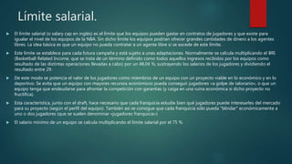 Límite salarial.
 El límite salarial (o salary cap en inglés) es el límite que los equipos pueden gastar en contratos de jugadores y que existe para
igualar el nivel de los equipos de la NBA. Sin dicho límite los equipos podrían ofrecer grandes cantidades de dinero a los agentes
libres. La idea básica es que un equipo no pueda contratar a un agente libre si se excede de este límite.
 Este límite se establece para cada futura campaña y está sujeto a unas adaptaciones. Normalmente se calcula multiplicando el BRI
(Basketball Related Income, que se trata de un término definido como todos aquellos ingresos recibidos por los equipos como
resultado de las distintas operaciones llevadas a cabo) por un 48,04 %; sustrayendo los salarios de los jugadores y dividiendo el
resultado entre 29.
 De este modo se potencia el valor de los jugadores como miembros de un equipo con un proyecto viable en lo económico y en lo
deportivo. Se evita que un equipo con mayores recursos económicos pueda conseguir jugadores «a golpe de talonario», o que un
equipo tenga que endeudarse para afrontar la competición con garantías (y caiga en una ruina económica si dicho proyecto no
fructifica).
 Esta característica, junto con el draft, hace necesario que cada franquicia estudie bien qué jugadores puede interesarles del mercado
para su proyecto (según el perfil del equipo). También así se consigue que cada franquicia sólo pueda "blindar" económicamente a
uno o dos jugadores (que se suelen denominar «jugadores franquicia»)
 El salario mínimo de un equipo se calcula multiplicando el límite salarial por el 75 %.
 