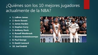 ¿Quiénes son los 10 mejores jugadores
actualmente de la NBA?
 1. LeBron James
 2. Kevin Durant
 3. James Harden
 4. Stephen Curry
 5. Anthony Davis
 6. Russell Westbrook
 7. Giannis Antetokounmpo
 8. Paul George
 9. Kawhi Leonard
 10. Joel Embiid
 