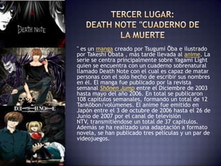 " es un manga creado por Tsugumi Ōba e ilustrado
por Takeshi Obata , más tarde llevada al anime. La
serie se centra principalmente sobre Yagami Light
quien se encuentra con un cuaderno sobrenatural
llamado Death Note con el cual es capaz de matar
personas con el solo hecho de escribir sus nombres
en él. El manga fue publicado por la revista
semanal Shōnen Jump entre el Diciembre de 2003
hasta mayo del año 2006. En total se publicaron
108 capítulos semanales, formando un total de 12
Tankōbon/volúmenes. El anime fue emitido en
Japón entre el 3 de octubre de 2006 hasta el 26 de
Junio de 2007 por el canal de televisión
NTV, transmitiéndose un total de 37 capítulos.
Además se ha realizado una adaptación a formato
novela, se han publicado tres películas y un par de
videojuegos.
 