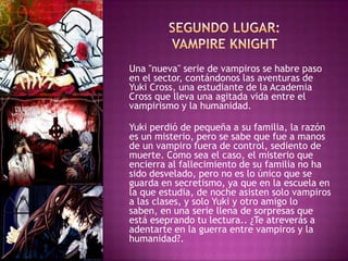 Una "nueva" serie de vampiros se habre paso
en el sector, contándonos las aventuras de
Yuki Cross, una estudiante de la Academia
Cross que lleva una agitada vida entre el
vampirismo y la humanidad.

Yuki perdió de pequeña a su familia, la razón
es un misterio, pero se sabe que fue a manos
de un vampiro fuera de control, sediento de
muerte. Como sea el caso, el misterio que
encierra al fallecimiento de su familia no ha
sido desvelado, pero no es lo único que se
guarda en secretismo, ya que en la escuela en
la que estudia, de noche asisten solo vampiros
a las clases, y solo Yuki y otro amigo lo
saben, en una serie llena de sorpresas que
está eseprando tu lectura.. ¿Te atreverás a
adentarte en la guerra entre vampiros y la
humanidad?.
 