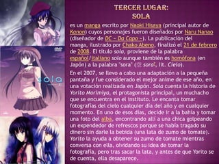 es un manga escrito por Naoki Hisaya (principal autor de
Kanon) cuyos personajes fueron diseñados por Naru Nanao
(diseñador de DC ~ Da Capo ~). La publicación del
manga, ilustrado por Chako Abeno, finalizó el 21 de febrero
de 2008. El título sola, proviene de la palabra
español/italiano solo aunque también es homófona (en
Japón) a la palabra "sora" (空 sora?, lit. Cielo).
En el 2007, se llevo a cabo una adaptación a la pequeña
pantaña y fue considerado el mejor anime de ese año, en
una votación realizada en Japón. Sola cuenta la historia de
Yorito Morimiya, el protagonista principal, un muchacho
que se encuentra en el instituto. Le encanta tomar
fotografías del cielo cualquier día del año y en cualquier
momento. En uno de esos días, decide ir a la bahía y tomar
una foto del alba, encontrando allí a una chica golpeando
un expendedor de refrescos porque se había tragado su
dinero sin darle la bebida (una lata de zumo de tomate).
Yorito la ayuda a obtener su zumo de tomate mientras
conversa con ella, olvidando su idea de tomar la
fotografía, pero tras sacar la lata, y antes de que Yorito se
de cuenta, ella desaparece.
 