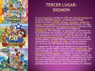 Es una franquicia creada en 1997 por Akiyoshi Hongo y la
empresa japonesa Bandai. La franquicia incluye
productos como animes, mangas, juguetes, juegos de
cartas, videojuegos y otros productos diversos. La saga
comenzó a partir de una mascota virtual conocida como
Digimon Virtual Pet, basado en la franquicia
Tamagotchi. Sin embargo, su popularidad aumentó con
el lanzamiento de muñecos articulados con los Digimon
más populares y la emisión en 1999 de una serie de
anime (Digimon Adventure), que se estrenó en más de
treinta países. La saga Digimon ocupó, en una encuesta
realizada en la TV Asahi en 2006, el puesto número
54, de entre los 100 mejores animes de la historia.
El argumento de la saga está basado en un supuesto y
especifico mundo digital conocido como Digimundo, que
está habitado por unas criaturas o seres sorprendentes
ficticias llamadas Digimon. Habitan en una isla y son
formas de vida artificial y extrañas, creadas a partir de
bits y piezas perdidas de datos de ordenadores (archivos
de texto eliminados y recuperados con heramientas de
recuperación de archivos), que viven dentro de los
aparatos electrónicos que posean memorias no volátiles
 