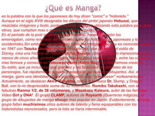 es la palabra con la que los japoneses de hoy dicen "comic" o "historieta."
Aunque en el siglo XVIII designaba los dibujos del pintor japonés Hokusai, que
mezclaba imágenes y texto, posteriormente se siguió utilizando esta palabra para otras
obras, que cumplían mas o menos con dicho requisito.
En el periodo de la post segunda guerra mundial, nacen en Japón los
emonogatari, como resultado del contacto entre los historietistas japoneses y los
occidentales,Sin embargo, el verdadero inicio del manga como hoy es conocido, se dio
en 1947 con Tezuka Osamu, un medico quebrado, que copiando el estilo de
Disney, crea una historia de robots Putcha, Tezuka, obtuvo un éxito impresionante y en
menos de cinco años, ya había creado mas de cinco nuevas series, entre las cuales la
mas famosa y conocida es Tatsuwan Atom (Astro Boy), su mas famosa creación.
Su estilo, que ya incluía los ojos grandes y las facciones occidentales de los
personajes, fue rápidamente copiado y adaptado por diversos dibujantes. Así, el
manga, gano una identidad propia con respecto a su "predecesor" norteamericano.
Actualmente, se destacan Akira Toriyama, con sus famosos Dr. Slump, y Dragon
Ball, con la no despreciable suma de 42 volúmenes. Rumiko Takahashi, con su
fabuloso Ranma 1/2, de 38 volúmenes, y Mazakazu Katsura, autor de las famosas
Video Girl y DNA². El grupo CLAMP, autores de Rayearth (Guerreras mágicas), el
grupo de dibujantes de manga shoujo mas popular en Japón. Evidentemente, en este
grupo faltan muchisimos otros autores de talento y fama equiparables con los
historietistas mencionados, pero la lista se haría interminable.
 