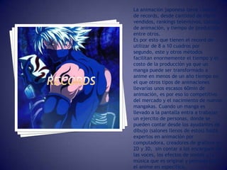 La animación japonesa tiene cientos
de records, desde cantidad de libros
vendidos, rankings televisivos, calidad
de animación, y tiempo de producción
entre otros.
Es por esto que tienen el record de
utilizar de 8 a 10 cuadros por
segundo, este y otros métodos
facilitan enormemente el tiempo y el
costo de la producción ya que un
manga puede ser transformado a
anime en menos de un año tiempo en
el que otros tipos de animaciones
llevarías unos escasos 60min de
animación, es por eso lo competitivo
del mercado y el nacimiento de nuevos
mangakas. Cuando un manga es
llevado a la pantalla entra a trabajar
un ejercito de personas, donde se
pueden contar desde los ayudantes de
dibujo (salones llenos de estos) hasta
expertos en animación por
computadora, creadores de gráficos en
2D y 3D, sin contar a los encargado de
las voces, los efectos de sonido y la
música que es original y pensada para
el anime en especifico.
 