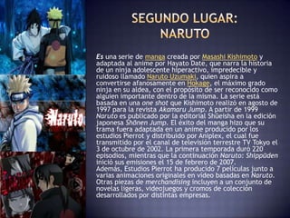 Es una serie de manga creada por Masashi Kishimoto y
adaptada al anime por Hayato Date, que narra la historia
de un ninja adolescente hiperactivo, impredecible y
ruidoso llamado Naruto Uzumaki, quien aspira a
convertirse afanosamente en Hokage, el máximo grado
ninja en su aldea, con el propósito de ser reconocido como
alguien importante dentro de la misma. La serie está
basada en una one shot que Kishimoto realizó en agosto de
1997 para la revista Akamaru Jump. A partir de 1999
Naruto es publicado por la editorial Shūeisha en la edición
japonesa Shōnen Jump. El éxito del manga hizo que su
trama fuera adaptada en un anime producido por los
estudios Pierrot y distribuido por Aniplex, el cual fue
transmitido por el canal de televisión terrestre TV Tokyo el
3 de octubre de 2002. La primera temporada duró 220
episodios, mientras que la continuación Naruto: Shippūden
inició sus emisiones el 15 de febrero de 2007.
Además, Estudios Pierrot ha producido 7 películas junto a
varias animaciones originales en vídeo basadas en Naruto.
Otras piezas de merchandising incluyen a un conjunto de
novelas ligeras, videojuegos y cromos de colección
desarrollados por distintas empresas.
 