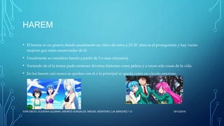 HAREM
• El harem es un género donde usualmente un chico de entre a 15-20 años es el protagonista y hay varias
mujeres que están enamoradas de él.
• Usualmente se considera harem a partir de 3 o mas chicas(os).
• Variando de el la trama pude contener diversas historias como peleas y a veces solo cosas de la vida.
• En los harem casi nunca se quedan con el o la principal se queda como un circulo amoroso.
16/12/2016IVAN DIEGO, EUGENIA GUZMAN, ANDRES GONZALES, MIGUEL MONTERO, LIA SÁNCHEZ 1.G
 