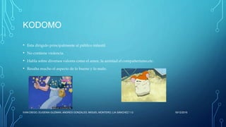 KODOMO
• Esta dirigido principalmente al público infantil.
• No contiene violencia.
• Habla sobre diversos valores como el amor, la amistad el compañerismo,etc.
• Resalta mucho el aspecto de lo bueno y lo malo.
16/12/2016IVAN DIEGO, EUGENIA GUZMAN, ANDRES GONZALES, MIGUEL MONTERO, LIA SÁNCHEZ 1.G
 