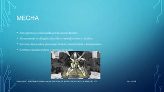MECHA
• Este género es relacionada con la ciencia ficción.
• Mayormente es dirigido al publico varonil jóvenes y adultos.
• Su trama trata sobre personajes ficticios como robots o humanoides.
• Contiene muchas peleas y escenas de acción.
16/12/2016IVAN DIEGO, EUGENIA GUZMAN, ANDRES GONZALES, MIGUEL MONTERO, LIA SÁNCHEZ 1.G
 