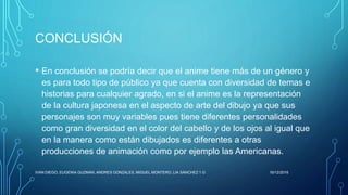 CONCLUSIÓN
• En conclusión se podría decir que el anime tiene más de un género y
es para todo tipo de público ya que cuenta con diversidad de temas e
historias para cualquier agrado, en si el anime es la representación
de la cultura japonesa en el aspecto de arte del dibujo ya que sus
personajes son muy variables pues tiene diferentes personalidades
como gran diversidad en el color del cabello y de los ojos al igual que
en la manera como están dibujados es diferentes a otras
producciones de animación como por ejemplo las Americanas.
16/12/2016IVAN DIEGO, EUGENIA GUZMAN, ANDRES GONZALES, MIGUEL MONTERO, LIA SÁNCHEZ 1.G
 