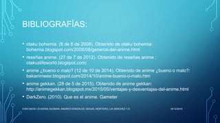 BIBLIOGRAFÍAS:
• otaku bohemia. (8 de 8 de 2008). Obtenido de otaku bohemia:
bohemia.blogspot.com/2008/08/generos-del-anime.html
• reseñas anime. (27 de 7 de 2012). Obtenido de reseñas anime :
otakuslifeworld.blogspot.com/
• anime ¿bueno o malo? (12 de 10 de 2014). Obtenido de anime ¿bueno o malo?:
bakanimeee.blogspot.com/2014/10/anime-bueno-o-malo.htm
• anime gekkan. (28 de 5 de 2015). Obtenido de anime gekkan:
http://animegekkan.blogspot.mx/2015/05/ventajas-y-desventajas-del-anime.html
• DarkZero. (2010). Que es el anime. Gameter
16/12/2016IVAN DIEGO, EUGENIA GUZMAN, ANDRES GONZALES, MIGUEL MONTERO, LIA SÁNCHEZ 1.G
 