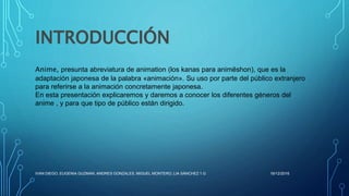 INTRODUCCIÓN
Anime, presunta abreviatura de animation (los kanas para animēshon), que es la
adaptación japonesa de la palabra «animación». Su uso por parte del público extranjero
para referirse a la animación concretamente japonesa.
En esta presentación explicaremos y daremos a conocer los diferentes géneros del
anime , y para que tipo de público están dirigido.
16/12/2016IVAN DIEGO, EUGENIA GUZMAN, ANDRES GONZALES, MIGUEL MONTERO, LIA SÁNCHEZ 1.G
 